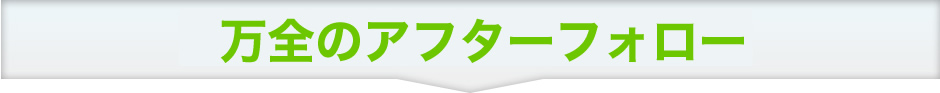 万全のアフターフォロー